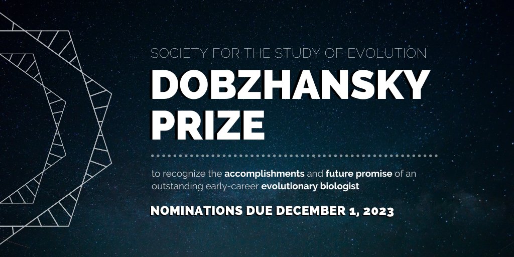 Text: Society for the Study of Evolution Dobzhansky Prize to recognize the accomplishments and future promise of an outstanding early-career evolutionary biologist, Nominations due December 1, 2023.
